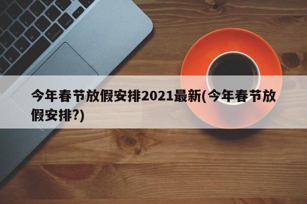 今年春节放假安排2021最新(今年春节放假安排?)
