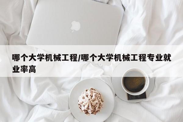 哪个大学机械工程/哪个大学机械工程专业就业率高