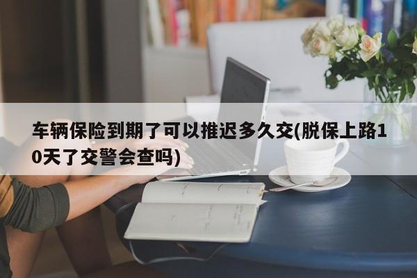 车辆保险到期了可以推迟多久交(脱保上路10天了交警会查吗)