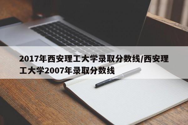 2017年西安理工大学录取分数线/西安理工大学2007年录取分数线