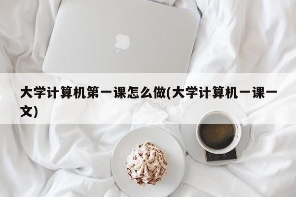 大学计算机第一课怎么做(大学计算机一课一文)