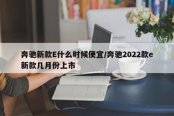 奔驰新款E什么时候便宜/奔驰2022款e新款几月份上市