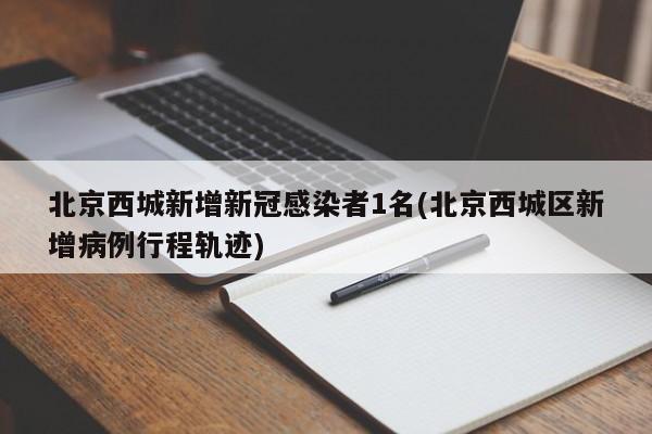 北京西城新增新冠感染者1名(北京西城区新增病例行程轨迹)
