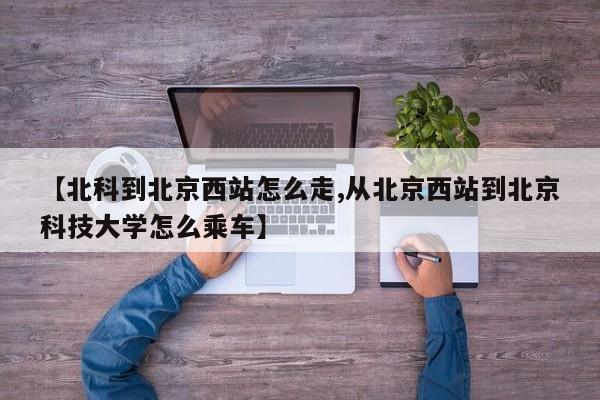 【北科到北京西站怎么走,从北京西站到北京科技大学怎么乘车】