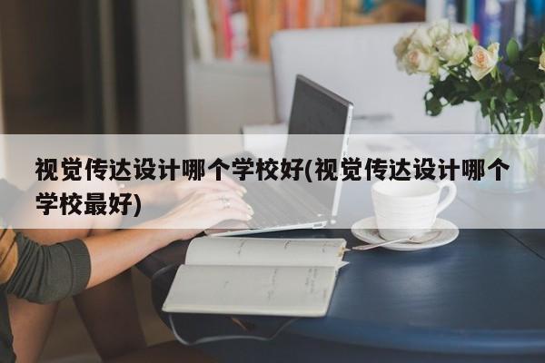 视觉传达设计哪个学校好(视觉传达设计哪个学校最好)
