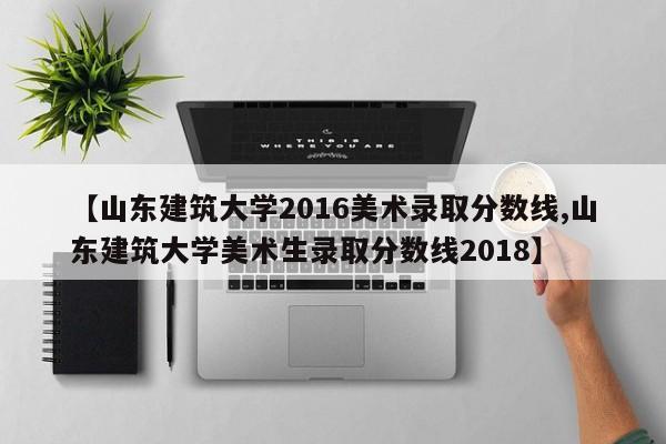 【山东建筑大学2016美术录取分数线,山东建筑大学美术生录取分数线2018】
