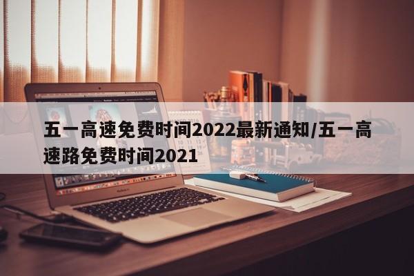 五一高速免费时间2022最新通知/五一高速路免费时间2021