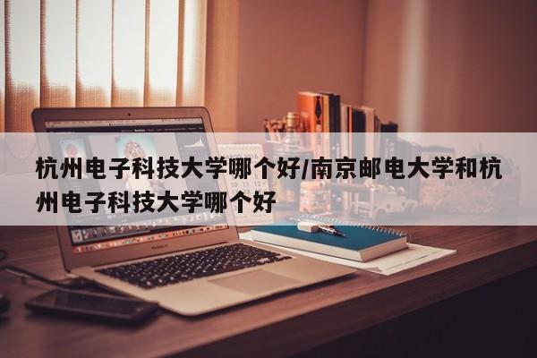 杭州电子科技大学哪个好/南京邮电大学和杭州电子科技大学哪个好