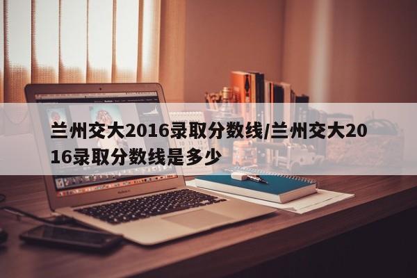 兰州交大2016录取分数线/兰州交大2016录取分数线是多少