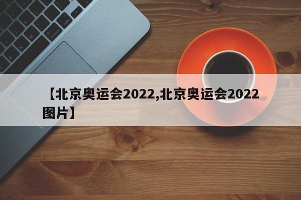 【北京奥运会2022,北京奥运会2022图片】