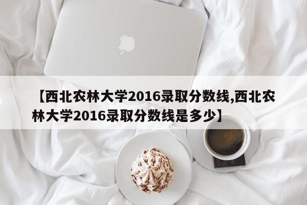【西北农林大学2016录取分数线,西北农林大学2016录取分数线是多少】
