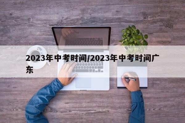 2023年中考时间/2023年中考时间广东