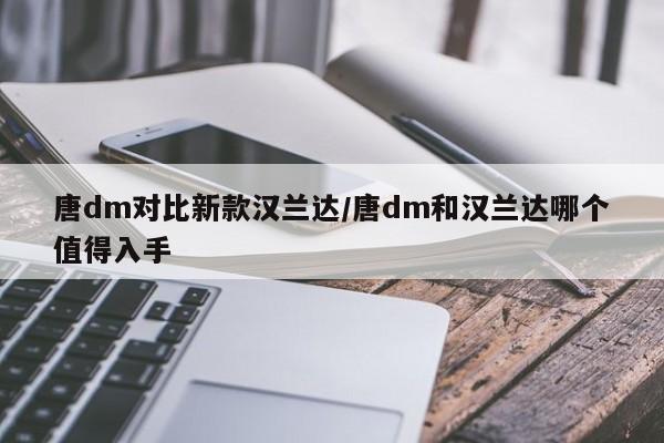 唐dm对比新款汉兰达/唐dm和汉兰达哪个值得入手