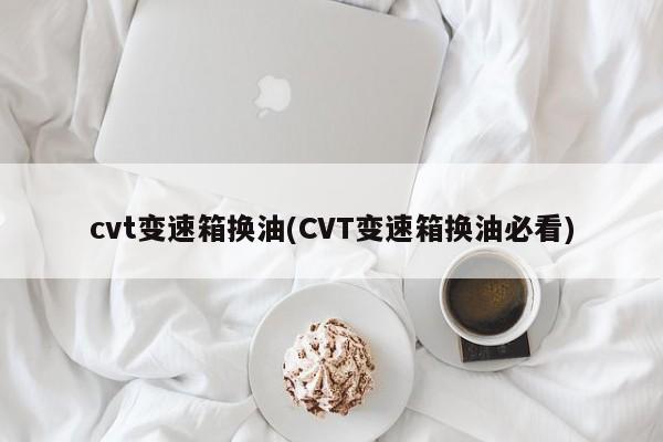 cvt变速箱换油(CVT变速箱换油必看)