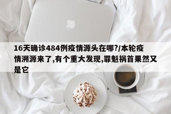 16天确诊484例疫情源头在哪?/本轮疫情溯源来了,有个重大发现,罪魁祸首果然又是它