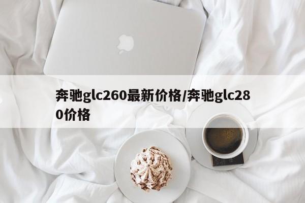 奔驰glc260最新价格/奔驰glc280价格